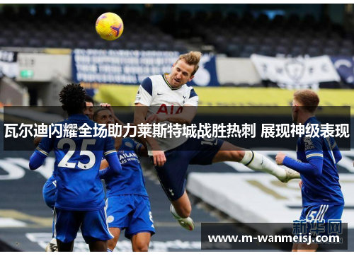 瓦尔迪闪耀全场助力莱斯特城战胜热刺 展现神级表现
